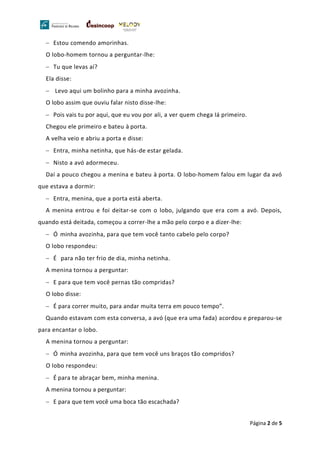 Página 2 de 5
− Estou comendo amorinhas.
O lobo-homem tornou a perguntar-lhe:
− Tu que levas aí?
Ela disse:
− Levo aqui um bolinho para a minha avozinha.
O lobo assim que ouviu falar nisto disse-lhe:
− Pois vais tu por aqui, que eu vou por ali, a ver quem chega Iá primeiro.
Chegou ele primeiro e bateu à porta.
A velha veio e abriu a porta e disse:
− Entra, minha netinha, que hás-de estar gelada.
− Nisto a avó adormeceu.
Daí a pouco chegou a menina e bateu à porta. O lobo-homem falou em lugar da avó
que estava a dormir:
− Entra, menina, que a porta está aberta.
A menina entrou e foi deitar-se com o lobo, julgando que era com a avó. Depois,
quando está deitada, começou a correr-lhe a mão pelo corpo e a dizer-lhe:
− Ó minha avozinha, para que tem você tanto cabelo pelo corpo?
O lobo respondeu:
− É para não ter frio de dia, minha netinha.
A menina tornou a perguntar:
− E para que tem você pernas tão compridas?
O lobo disse:
− É para correr muito, para andar muita terra em pouco tempo”.
Quando estavam com esta conversa, a avó (que era uma fada) acordou e preparou-se
para encantar o lobo.
A menina tornou a perguntar:
− Ó minha avozinha, para que tem você uns braços tão compridos?
O lobo respondeu:
− É para te abraçar bem, minha menina.
A menina tornou a perguntar:
− E para que tem você uma boca tão escachada?
 