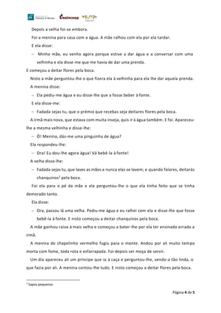 Página 4 de 5
Depois a velha foi-se embora.
Foi a menina para casa com a água. A mãe ralhou com ela por ela tardar.
E ela disse:
− Minha mãe, eu venho agora porque estive a dar água e a conversar com uma
velhinha e ela disse-me que me havia de dar uma prenda.
E começou a deitar flores pela boca.
Nisto a mãe perguntou-lhe o que fizera ela à velhinha para ela lhe dar aquela prenda.
A menina disse:
− Ela pediu-me água e eu disse-lhe que a fosse beber à fonte.
E ela disse-me:
− Fadada sejas tu, que o prémio que recebas seja deitares flores pela boca.
A irmã mais nova, que estava com muita inveja, quis ir à água também. E foi. Apareceu-
lhe a mesma velhinha e disse-lhe:
− Ó! Menina, dás-me uma pinguinha de água?
Ela respondeu-lhe:
− Ora! Eu dou-lhe agora água! Vá bebê-la à fonte!
A velha disse-lhe:
− Fadada sejas tu, que laves as mãos e nunca elas se lavem; e quando falares, deitarás
chanquinos2 pela boca.
Foi ela para o pé da mãe e ela perguntou-lhe o que ela tinha feito que se tinha
demorado tanto.
Ela disse:
− Ora, passou lá uma velha. Pediu-me água e eu ralhei com ela e disse-lhe que fosse
bebê-la à fonte. E nisto começou a deitar chanquinos pela boca.
A mãe ganhou raiva à mais velha e começou a bater-lhe por ela ter ensinado errado a
irmã.
A menina do chapelinho vermelho fugiu para o monte. Andou por ali muito tempo
morta com fome, toda rota e esfarrapada. Foi depois ser moça de servir.
Um dia apareceu ali um príncipe que ia à caça e perguntou-lhe, vendo-a tão linda, o
que fazia por ali. A menina contou-lhe tudo. E nisto começou a deitar flores pela boca.
2
Sapos pequenos
 