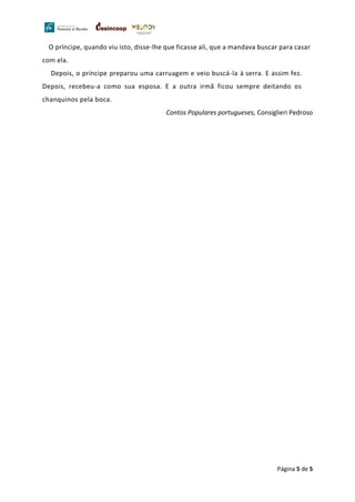 Página 5 de 5
O príncipe, quando viu isto, disse-lhe que ficasse ali, que a mandava buscar para casar
com ela.
Depois, o príncipe preparou uma carruagem e veio buscá-la à serra. E assim fez.
Depois, recebeu-a como sua esposa. E a outra irmã ficou sempre deitando os
chanquinos pela boca.
Contos Populares portugueses, Consiglieri Pedroso
 