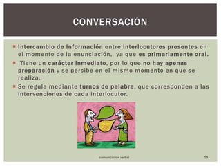 Intercambiodeinformación entre interlocutores presentes en el momento de la enunciación,  ya que es primariamente oral. Tiene un carácter inmediato, por lo que no hay apenas preparación y se percibe en el mismo momento en que se realiza.Se regula mediante turnos de palabra, que corresponden a las intervenciones de cada interlocutor.conversación15comunicación verbal
