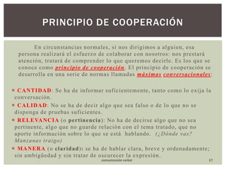 En circunstancias normales, si nos dirigimos a alguien, esa persona realizará el esfuerzo de colaborar con nosotros: nos prestará atención, tratará de comprender lo que queremos decirle. Es los que se conoce como principio de cooperación. El principio de cooperación se desarrolla en una serie de normas llamadas máximasconversacionales: CANTIDAD: Se ha de informar suficientemente, tanto como lo exija la conversación.CALIDAD: No se ha de decir algo que sea falso o de lo que no se disponga de pruebas suficientes.RELEVANCIA(o pertinencia): No ha de decirse algo que no sea pertinente, algo que no guarde relación con el tema tratado, que no aporte información sobre lo que se está  hablando.  (¿Dónde vas? Manzanas traigo)MANERA(o claridad): se ha de hablar clara, breve y ordenadamente; sin ambigüedad y sin tratar de oscurecer la expresión.Principio de cooperación17comunicación verbal