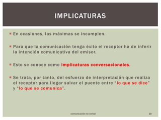 En ocasiones, las máximas se incumplen. Para que la comunicación tenga éxito el receptor ha de inferir la intención comunicativa del emisor. Esto se conoce como implicaturas conversacionales. Se trata, por tanto, del esfuerzo de interpretación que realiza el receptor para llegar salvar el puente entre “lo que se dice” y “lo que se comunica”. 18Implicaturascomunicación no verbal