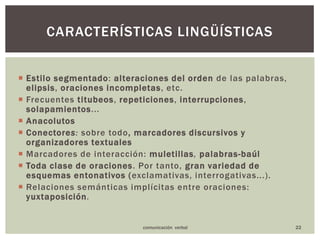 Estilo segmentado: alteraciones del orden de las palabras, elipsis, oracionesincompletas, etc.Frecuentes titubeos, repeticiones, interrupciones, solapamientos...AnacolutosConectores: sobre todo, marcadores discursivos y organizadores textualesMarcadores de interacción:muletillas, palabras-baúlToda clase de oraciones. Por tanto, gran variedad de esquemas entonativos (exclamativas, interrogativas...).Relaciones semánticas implícitas entre oraciones: yuxtaposición.22CARACTERÍSTICAS LINGÜÍSTICAScomunicación  verbal