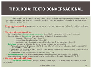 Intercambio de información entre dos chicas adolescentes presentes en el momento de la enunciación. Es una conversación escrita. Tiene un carácter inmediato, por lo que no hay apenas preparación.Función comunicativa:preguntar y opinar acerca del atractivo físico de distintos chicos de la ETI.Características discursivas:Se cumplen las máximas conversacionales (cantidad, relevancia, calidad y de manera).Normas básicas de cortesía para garantizar el éxito de la conversación:Saludos (“Ola wapa!” [sic] línea 1), despedidas (Asta luego [sic] línea 20) preguntas para interesarse por el interlocutor (Q tal pues?[sic] línea 1).Deícticos: marcan la relación del texto con su contexto de producción.Personalestanto de 1ª persona (“Yo” l. 3; “me” l.4; “mi” l. 6; “creo” l.3), como de 2ª persona (“Tu” l.2; “opinas”l.2; “te”l. 14). Espacialesen “venimos” l. 14 y “vuelven” l. 10, ya que estos verbos de movimiento revelan el lugar de enunciación del texto.Temporales, valga como ejemplo el adverbio “hoy” l. 18.Recursos gráficospara manifestar estados emocionales de entusiasmo, por ejemplo la acumulación de signos de exclamación y la duplicación de letras ( “Wenass !!!!!” l. 5).Características lingüísticas:- Variedad oracional( exclamativas, interrogativas, enunciativas) como la más relevante.25TIPOLOGÍA: texto conversacionalCOMENTARIO DE TEXTO