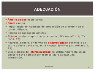 Ámbito de usoes personal.Canalescrito Importancia del contexto de producción en el texto y en el canal utilizado. Hablan en calidad de amigas El tonorevela complicidad y cercanía.(“Ola wapa!” l. 1; “Ya tia” l. 17).Aparece, Sandra, en forma de discurso citadopor medio de estilo directo (“me dice, mira Amaya, Sánchez y su ermano” l. 11). Este ejemplo de intertextualidad, lo utiliza Amaya (la única emisora cuyo nombre conocemos) para apoyar una afirmación.  26adecuaciónADECUACIÓN