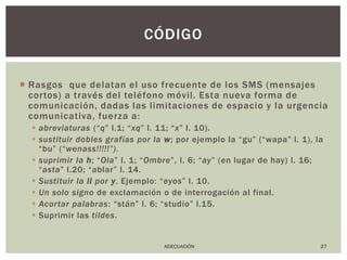 Rasgos  que delatan el uso frecuente de los SMS (mensajes cortos) a través del teléfono móvil. Esta nueva forma de comunicación, dadas las limitaciones de espacio y la urgencia comunicativa, fuerza a:abreviaturas(“q” l.1; “xq” l. 11; “x” l. 10).sustituir dobles grafías por la w; por ejemplo la “gu” (“wapa” l. 1), la “bu” (“wenass!!!!!”).suprimir la h; “Ola” l. 1; “Ombre”, l. 6; “ay” (en lugar de hay) l. 16; “asta” l.20; “ablar” l. 14.Sustituir la ll por y. Ejemplo: “eyos” l. 10.Un solo signo de exclamación o de interrogación al final. Acortar palabras: “stán” l. 6; “studio” l.15.Suprimir las tildes.27códigoADECUACIÓN