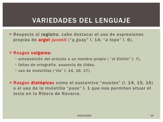 Respecto al registro, cabe destacar el uso de expresiones propias de argot juvenil (“q guay” l. 14; “a tope” l. 6). Rasgos vulgares:anteposición del artículo a un nombre propio ( “el Emilio” l. 7), faltas de ortografía, ausencia de tildes, uso de muletillas (“tia” l. 14, 16, 17). Rasgos diatópicoscomo el sustantivo “muetes” (l. 14, 15, 16) o el uso de la muletilla “pues” l. 1 que nos permiten situar el texto en la Ribera de Navarra.28variedades del lenguajeADECUACIÓN