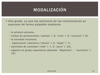Alto grado, ya que las opiniones de las interlocutoras se expresan de forma palpable mediante.la primera persona,verbos de pensamiento (“opinas” l. 2; “creo” l. 3; “conoces” l. 8),la variedad oracional, adjetivación valorativa (“bueno” l. 2; “wapo” l. 7),adverbios de cantidad (“más” l. 7, 2; “poco” l. 13),adjetivo en grado superlativo absoluto: “Wapisimo” , “ wenísimo” l. 12).29modalizaciónADECUACIÓN