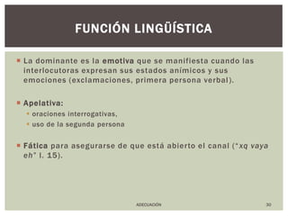 La dominante es la emotiva que se manifiesta cuando las interlocutoras expresan sus estados anímicos y sus emociones (exclamaciones, primera persona verbal).Apelativa:oraciones interrogativas,uso de la segunda personaFáticapara asegurarse de que está abierto el canal (“xq vaya eh” l. 15).30función lingüísticaADECUACIÓN