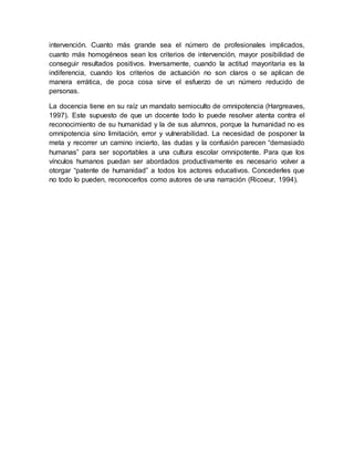 intervención. Cuanto más grande sea el número de profesionales implicados,
cuanto más homogéneos sean los criterios de intervención, mayor posibilidad de
conseguir resultados positivos. Inversamente, cuando la actitud mayoritaria es la
indiferencia, cuando los criterios de actuación no son claros o se aplican de
manera errática, de poca cosa sirve el esfuerzo de un número reducido de
personas.
La docencia tiene en su raíz un mandato semioculto de omnipotencia (Hargreaves,
1997). Este supuesto de que un docente todo lo puede resolver atenta contra el
reconocimiento de su humanidad y la de sus alumnos, porque la humanidad no es
omnipotencia sino limitación, error y vulnerabilidad. La necesidad de posponer la
meta y recorrer un camino incierto, las dudas y la confusión parecen “demasiado
humanas” para ser soportables a una cultura escolar omnipotente. Para que los
vínculos humanos puedan ser abordados productivamente es necesario volver a
otorgar “patente de humanidad” a todos los actores educativos. Concederles que
no todo lo pueden, reconocerlos como autores de una narración (Ricoeur, 1994).
 