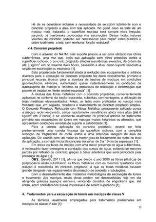 Há de se considerar inclusive a necessidade de se cobrir totalmente com o 
concreto projetado a área com tela aplicada. No geral, caso se trate de um 
maciço mais fraturado, a superfície rochosa será sempre mais irregular, 
surgindo os overbreaks provocados nas escavações. Desse modo, maiores 
volumes de concreto poderão ser necessários para “tapar” estes buracos e 
cobrir totalmente a tela, sem nenhuma função estrutural. 
10 
4.4. Concreto projetado 
Com o advento do NATM, este suporte passou a ser amis utilizado nas obras 
subterrâneas, uma vez que, após sua aplicação com altras pressões contra a 
superfície rochosa, o concreto projetado atingirá resistências elevadas, da ordem de 
até 3 kg/cm2 em no máximo duas horas, passando a atuar como suporte imediato a 
seção em escavação ou escavada [1]. 
Esta propriedade fundamental aliada à evolução dos equipamentos e aditivos 
diversos para a aplicação de concreto projetado fez deste revestimento, primário o 
principal recurso técnico para a abertura de trechos de maciços em condições 
geomecânicas adversas, aumentando quase instantaneamente as condições de 
autossuporte do maciço e “inibindo os processos de relaxação e deformação que 
podem se instalar na frente recém-escavada” [1]. 
A mistura das fibras metálicas com o concreto projetadas, convenientemente 
aplicadas no contorno da seção escavada, substituiu, com vantagens, a utilização de 
telas metálicas eletrossoldadas. Antes, as telas eram prefixadas no maciço mais 
fraturado que, em seguida, receberia o revestimento de concreto projetado simples. 
O Concreto Projetado Reforçado com Fibras Metálico, prontamente aplicado contra 
o maciço recém-escavado, atinge rapidamente resistências ainda mais altas (até 6 
kg/cm2 em 3 horas) e se apresenta atualmente no principal artifício de tratamento 
primário nas escavações de túneis em maciços muitos fraturados ou alterados, que 
apresentam condições variadas de suporte e estabilidade [1]. 
Para a correta aplicação do concreto projetado, deverá ser feita 
preliminarmente uma correta limpeza da superfície rochosa, com a completa 
remoção de fragmentos de rocha soltos e uma criteriosa lavagem da área de 
aplicação. De acordo com um maior ou menor grau de faturamento da rocha no local 
de aplicação, a camada inicial de concreto irá variar de 5 a 10 cm de espessura [1]. 
Em áreas ou faces de maciço com uma maior presença de água subterrânea, 
é necessário fazer drenagens e condução dos cursos de água, evitando-se maiores 
perdas por reflexão de concreto, graças à baixa aderência que será provocada pela 
presença de água [1]. 
OBS: Geraldi, 2011 [1], afirma que desde o ano 2000 as fibras plásticas de 
polipropileno estão substituindo as fibras metálicas com os mesmos resultados com 
relação à resistência do concreto projetado, já que as fibras metálicas causam 
grande desgaste nos equipamentos de projeção de concreto e tubulações. 
Com o desenvolvimento das modernas metodologias de escavação de túneis 
e tratamento dos maciços, estas obras podem ser desenvolvidas hoje em dia 
atingindo grandes avanços mensais, vencendo desafios de engenharia que, até 
então, eram considerados quase impossíveis de serem superados [1]. 
4. Tratamentos para a escavação de túneis em maciços de classe V 
As técnicas usualmente empregadas para tratamentos preliminares em 
maciços de classe V são [1]: 
 