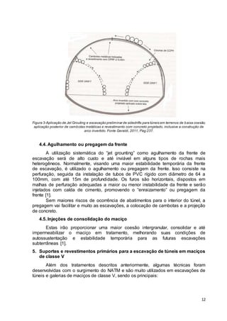 Figura 3-Aplicação de Jet Grouting e escavação preliminar de sidedrifts para túneis em terrenos de baixa coesão; 
aplicação posterior de cambotas metálicas e revestimento com concreto projetado, inclusive a construção de 
12 
arco invertido. Fonte Geraldi, 2011, Pág:237. 
4.4. Agulhamento ou pregagem da frente 
A utilização sistemática do “jet grounting” como agulhamento da frente de 
escavação será de alto custo e até inviável em alguns tipos de rochas mais 
heterogêneos. Normalmente, visando uma maior estabilidade temporária da frente 
de escavação, é utilizado o agulhamento ou pregagem da frente. Isso consiste na 
perfuração, seguida da instalação de tubos de PVC rígido com diâmetro de 64 a 
100mm, com até 15m de profundidade. Os furos são horizontais, dispostos em 
malhas de perfuração adequadas a maior ou menor instabilidade da frente e serão 
injetados com calda de cimento, promovendo o “enraizamento” ou pregagem da 
frente [1]. 
Sem maiores riscos de ocorrência de abatimentos para o interior do túnel, a 
pregagem vai facilitar e muito as escavações, a colocação de cambotas e a projeção 
de concreto. 
4.5. Injeções de consolidação do maciço 
Estas irão proporcionar uma maior coesão intergranular, consolidar e até 
impermeabilizar o maciço em tratamento, melhorando suas condições de 
autossustentação e estabilidade temporária para as futuras escavações 
subterrâneas [1]. 
5. Suportes e revestimentos primários para a escavação de túneis em maciços 
de classe V 
Além dos tratamentos descritos anteriormente, algumas técnicas foram 
desenvolvidas com o surgimento do NATM e são muito utilizados em escavações de 
túneis e galerias de maciços de classe V, sendo os principais: 
 