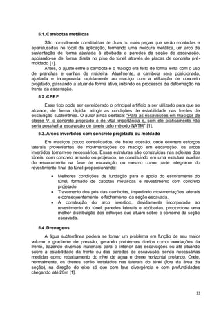 13 
5.1. Cambotas metálicas 
São normalmente constituídas de duas ou mais peças que serão montadas e 
aparafusadas no local da aplicação, formando uma moldura metálica, um arco de 
sustentação de forma ajustada à abóbada e paredes da seção de escavação, 
apoiando-se de forma direta no piso do túnel, através de placas de concreto pré-moldado 
[1]. 
Antes, o ajuste entre a cambota e o maciço era feito de forma lenta com o uso 
de pranchas e cunhas de madeira. Atualmente, a cambota será posicionada, 
ajustada e incorporada rapidamente ao maciço com a utilização de concreto 
projetado, passando a atuar de forma ativa, inibindo os processos de deformação na 
frente da escavação. 
5.2. CPRF 
Esse tipo pode ser considerado o principal artifício a ser utilizado para que se 
alcance, de forma rápida, atingir as condições de estabilidade nas frentes de 
escavação subterrânea. O autor ainda destaca: “Para as escavações em maciços de 
classe V, o concreto projetado é de vital importância e, sem ele praticamente não 
seria possível a escavação de túneis pelo método NATM” [1]. 
5.3. Arcos invertidos com concreto projetado ou moldado 
Em maciços pouco consolidados, de baixa coesão, onde ocorrem esforços 
laterais provenientes de movimentações do maciço em escavação, os arcos 
invertidos tornam-se necessários. Essas estruturas são construídas nas soleiras dos 
túneis, com concreto armado ou projetado, se constituindo em uma estrutura auxiliar 
do escoramento na fase de escavação ou mesmo como parte integrante do 
revestimento final do túnel proporcionando: 
 Melhores condições de fundação para o apoio do escoramento do 
túnel, formado de cabotas metálicas e revestimento com concreto 
projetado; 
 Travamento dos pés das cambotas, impedindo movimentações laterais 
e consequentemente o fechamento da seção escavada. 
 A construção do arco invertido, devidamente incorporado ao 
revestimento do túnel, paredes laterais e abóbadas, proporciona uma 
melhor distribuição dos esforços que atuam sobre o contorno da seção 
escavada. 
5.4. Drenagens 
A água subterrânea poderá se tornar um problema em função de seu maior 
volume e gradiente de pressão, gerando problemas diretos como inundações da 
frente, trazendo diversos materiais para o interior das escavações ou até atuando 
sobre a estabilidade da frente ou das paredes de escavação, sendo necessárias 
medidas como rebaixamento do nível de água e dreno horizontal profundo. Onde, 
normalmente, os drenos serão instalados nas laterais do túnel (fora da área da 
seção), na direção do eixo só que com leve divergência e com profundidades 
chegando até 20m [1]. 
 