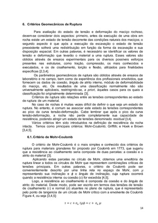 14 
6. Critérios Geomecânicos de Ruptura 
Para avaliação do estado de tensão e deformação do maciço rochoso, 
devem-se considerar dois aspectos: primeiro, antes da execução de uma obra em 
rocha existe um estado de tensão decorrente das condições naturais dos maciços; o 
segundo aspecto é que após a execução da escavação o estado de tensão 
preexistente sofrerá uma redistribuição em função da forma da escavação e sua 
disposição espacial. Em outras palavras, é necessário se identificar os valores de 
tensão e deformação que levarão o material a uma ruptura. Esses valores são 
obtidos através de ensaios experimentais para os diversos possíveis esforços 
presentes nas estruturas, como tração, compressão, os mais conhecidos e 
executados, e os de cisalhamento, torção e flexão, utilizados para finalidades 
específicas [2,3,4]. 
Os parâmetros geomecânicos de ruptura são obtidos através de ensaios de 
laboratório e no campo, bem como da experiência dos profissionais envolvidos, que 
fornecem os dados de coesão, ângulo de atrito interno, módulo de deformabilidade 
do maciço, etc. Os resultados de uma classificação normalmente não são 
universalmente aplicáveis, restringindo-se, a priori, àqueles casos para os quais a 
classificação foi originalmente determinada [3]. 
Critérios de ruptura são relações entre as tensões correspondentes ao estado 
de ruptura de um material. 
No caso de rochas é muitas vezes difícil de definir o que seja um estado de 
ruptura. No entanto, é comum se associar este estado às tensões correspondentes 
ao pico da curva tensão-deformação. Cabe lembrar que após o pico da curva 
tensão-deformação, a rocha não perde completamente sua capacidade de 
resistência, podendo atingir um estado de tensões denominado residual [3,4]. 
Vários critérios têm sido introduzidos na definição de resistência da rocha 
intacta. Temos como principais critérios: Mohr-Coulomb; Griffith; e Hoek e Brown 
[3,4,5]. 
6.1. Critério de Mohr-Coulomb 
O critério de Mohr-Coulomb é o mais simples e conhecido dos critérios de 
ruptura para materiais granulares foi proposto por Coulomb em 1773, que sugeriu 
que a resistência ao cisalhamento seria composta de duas parcelas: a coesão e o 
atrito do material [3]. 
Aplicando estas parcelas no círculo de Mohr, obtemos uma envoltória de 
ruptura linear a todos os círculos de Mohr que representem combinações críticas de 
tensões principais. Em outras palavras, o critério de Coulomb pode ser 
convenientemente descrito por uma linha reta no espaço de Mohr, com μ 
representando sua inclinação e ϕ o ângulo de inclinação, cuja ruptura ocorrerá 
quando a resistência interna ou coesão (c) for excedida [4,5]. 
Logo, a resistência ao cisalhamento é composta da coesão e do ângulo de 
atrito do material. Deste modo, pode ser escrito em termos das tensões de tensão 
de cisalhamento (휏) e normal (σ) atuantes no plano de ruptura, que é representado 
pelo ponto de tangencia de um círculo de Mohr crítico com a envolvente de Coulomb 
Figura 4, ou seja [3,4,5]: 
휏 = 푐 + 휎푛 푡푔휙 = 푐 + 휎푛 μ 
 