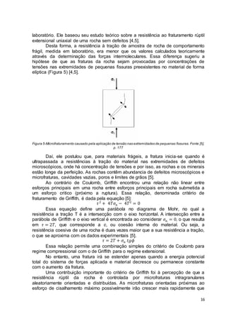 laboratório. Ele baseou seu estudo teórico sobre a resistência ao fraturamento rúptil 
extensional uniaxial de uma rocha sem defeitos [4,5]. 
Desta forma, a resistência à tração de amostra de rocha de comportamento 
frágil, medida em laboratório, era menor que os valores calculados teoricamente 
através da determinação das forças intermoleculares. Essa di ferença sugeriu a 
hipótese de que as fraturas da rocha sejam provocadas por concentrações de 
tensões nas extremidades de pequenas fissuras preexistentes no material de forma 
elíptica (Figura 5) [4,5]. 
Figura 5-Microfraturamento causado pela aplicação de tensão nas extremidades de pequenas fissuras. Fonte [5], 
16 
p. 177 
Daí, ele postulou que, para materiais frágeis, a fratura inicia-se quando é 
ultrapassada a resistências à tração do material nas extremidades de defeitos 
microscópicos, onde há concentração de tensões e por isso, as rochas e os minerais 
estão longe da perfeição. As rochas contêm abundancia de defeitos microscópicos e 
microfraturas, cavidades vazias, poros e limites de grãos [5]. 
Ao contrário de Coulomb, Griffith encontrou uma relação não linear entre 
esforços principais em uma rocha entre esforços principais em rocha submetida a 
um esforço critico (próximo a ruptura). Essa relação, denominada critério de 
fraturamento de Griffith, é dada pela equação [5]: 
휏 2 + 4푇휎푛 − 4푇2 = 0 
Essa equação define uma parábola no diagrama de Mohr, no qual a 
resistência a tração T é a intersecção com o eixo horizontal. A intersecção entre a 
parábola de Griffith e o eixo vertical é encontrada ao considerar 휎푛 = 0, o que resulta 
em 휏 = 2푇, que corresponde a c, ou coesão interna do material. Ou seja, a 
resistência coesiva de uma rocha é duas vezes maior que a sua resistência a tração, 
o que se aproxima com os dados experimentais [5]. 
휏 = 2푇 + 휎푛 푡푔휙 
Essa relação permite uma combinação simples do critério de Coulomb para 
regime compressional com o de Griffith para o regime extensional. 
No entanto, uma fratura irá se estender apenas quando a energia potencial 
total do sistema de forças aplicada e material decresce ou permanece constante 
com o aumento da fratura. 
Uma contribuição importante do critério de Griffith foi à percepção de que a 
resistência rúptil da rocha é controlada por microfraturas intragranulares 
aleatoriamente orientadas e distribuídas. As microfraturas orientadas próximas ao 
esforço de cisalhamento máximo possivelmente irão crescer mais rapidamente que 
 