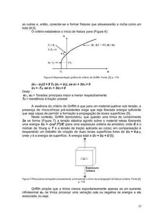 as outras e, então, conectar-se e formar fraturas que atravessarão a rocha como um 
todo [4,5]. 
17 
O critério estabelece o início de fratura para (Figura 6): 
Figura 6-Representação gráfica do critério de Griffith. Fonte: [5], p. 178. 
(σ1 - σ3)2 = 8 T0 (σ1 + σ3), se σ1 + 3σ3 > 0 
σ3 = -T0, se σ1 + 3σ3 < 0 
Onde : 
σ1 , σ3 = Tensões principais maior e menor respectivamente 
T0 = resistência à tração uniaxial 
A essência do critério de Griffith é que para um material quebrar sob tensão, a 
presença de micro-trincas pré-existentes exige que seja liberada energia suficiente 
que seja capaz de permitir a formação e propagação de novas superfícies [5]. 
Neste contexto, Griffith demonstrou, que quando uma trinca de comprimento 
2a se forma (Figura 7) a tensão elástica agindo sobre o material relaxa liberando 
uma energia UE = -( a2.T2)/E (para uma espessura unitária da amostra), onde E é o 
módulo de Young e T é a tensão de tração aplicada ao corpo; em compensação é 
despendido um trabalho de criação de duas novas superfícies livres de US = 4.a. , 
onde  é a energia de superfície. A energia total é UT = UE + U [5]. 
Figura 7-Placa plana carregada uniaxialmente, promovendo o inicio da propagação da fratura unitária. Fonte [5], 
p. 178. 
Griffith propõe que a trinca cresce espontaneamente apenas se um aumento 
infinitesimal σa na trinca provocar uma variação nula ou negativa na energia a ela 
associada, ou seja: 
 