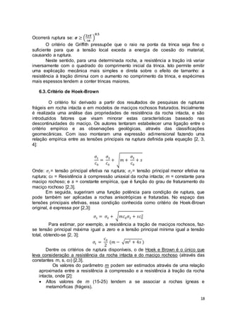 18 
Ocorrerá ruptura se: 흈 ≥ (ퟐ휸푬 
풂 
) 
ퟎ,ퟓ 
O critério de Griffith pressupõe que o raio na ponta da trinca seja fino o 
suficiente para que a tensão local exceda a energia de coesão do material, 
causando a ruptura. 
Neste sentido, para uma determinada rocha, a resistência a tração irá variar 
inversamente com o quadrado do comprimento inicial da trinca. Isto permite emitir 
uma explicação mecânica mais simples e direta sobre o efeito de tamanho: a 
resistência à tração diminui com o aumento no comprimento da trinca, e espécimes 
mais espessos tendem a conter trincas maiores. 
6.3. Critério de Hoek-Brown 
O critério foi derivado a partir dos resultados de pesquisas de rupturas 
frágeis em rocha intacta e em modelos de maciços rochosos fraturados. Inicialmente 
é realizada uma análise das propriedades de resistência da rocha intacta, e são 
introduzidos fatores que visam minorar estas características baseado nas 
descontinuidades do maciço. Os autores tentaram estabelecer uma ligação entre o 
critério empírico e as observações geológicas, através das classificações 
geomecânicas. Com isso montaram uma expressão adimensional fazendo uma 
relação empírica entre as tensões principais na ruptura definida pela equação [2, 3, 
4]: 
휎1 
푐0 
= 
휎3 
푐0 
+ √푚 + 
휎3 
푐0 
+ 푠 
Onde: 휎1= tensão principal efetiva na ruptura; 휎3= tensão principal menor efetiva na 
ruptura; c0 = Resistência à compressão uniaxial da rocha intacta; m = constante para 
maciço rochoso; e s = constante empírica, que é função do grau de fraturamento do 
maciço rochoso [2,3]. 
Em seguida, sugeriram uma função potência para condição de ruptura, que 
pode também ser aplicadas a rochas anisotrópicas e fraturadas. No espaço das 
tensões principais efetivas, essa condição conhecida como critério de Hoek-Brown 
original, é expressa por [2,3]: 
2 
휎1 = 휎3 + √푚푐0휎3 + 푠푐0 
Para estimar, por exemplo, a resistência a tração de maciços rochosos, faz-se 
tensão principal máxima igual a zero e a tensão principal mínima igual a tensão 
total, obtendo-se [2, 3]: 
휎푡 = 
푐0 
2 
(푚 − √푚2 + 4푠 ) 
Dentre os critérios de ruptura disponíveis, o de Hoek e Brown é o único que 
leva consideração a resistência da rocha intacta e do maciço rochoso (através das 
constantes m, s, c0) [2,3]. 
Os valores do parâmetro m podem ser estimados através de uma relação 
aproximada entre a resistência à compressão e a resistência à tração da rocha 
intacta, onde [2]: 
 Altos valores de m (15-25) tendem a se associar a rochas ígneas e 
metamórficas (frágeis). 
 
