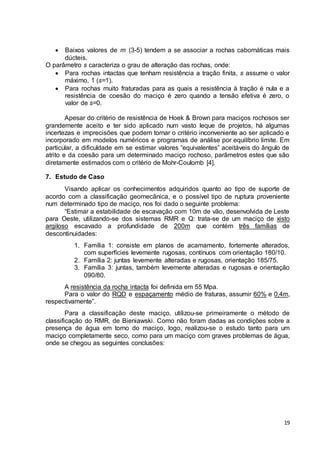 Baixos valores de m (3-5) tendem a se associar a rochas cabornáticas mais 
19 
dúcteis. 
O parâmetro s caracteriza o grau de alteração das rochas, onde: 
 Para rochas intactas que tenham resistência a tração finita, s assume o valor 
máximo, 1 (s=1). 
 Para rochas muito fraturadas para as quais a resistência à tração é nula e a 
resistência de coesão do maciço é zero quando a tensão efetiva é zero, o 
valor de s=0. 
Apesar do critério de resistência de Hoek & Brown para maciços rochosos ser 
grandemente aceito e ter sido aplicado num vasto leque de projetos, há algumas 
incertezas e imprecisões que podem tornar o critério inconveniente ao ser aplicado e 
incorporado em modelos numéricos e programas de análise por equilíbrio limite. Em 
particular, a dificuldade em se estimar valores “equivalentes” aceitáveis do ângulo de 
atrito e da coesão para um determinado maciço rochoso, parâmetros estes que são 
diretamente estimados com o critério de Mohr-Coulomb [4]. 
7. Estudo de Caso 
Visando aplicar os conhecimentos adquiridos quanto ao tipo de suporte de 
acordo com a classificação geomecânica, e o possível tipo de ruptura proveniente 
num determinado tipo de maciço, nos foi dado o seguinte problema: 
“Estimar a estabilidade de escavação com 10m de vão, desenvolvida de Leste 
para Oeste, utilizando-se dos sistemas RMR e Q: trata-se de um maciço de xisto 
argiloso escavado a profundidade de 200m que contém três famílias de 
descontinuidades: 
1. Família 1: consiste em planos de acamamento, fortemente alterados, 
com superfícies levemente rugosas, contínuos com orientação 180/10. 
2. Família 2: juntas levemente alteradas e rugosas, orientação 185/75. 
3. Família 3: juntas, também levemente alteradas e rugosas e orientação 
090/80. 
A resistência da rocha intacta foi definida em 55 Mpa. 
Para o valor do RQD e espaçamento médio de fraturas, assumir 60% e 0,4m, 
respectivamente”. 
Para a classificação deste maciço, utilizou-se primeiramente o método de 
classificação do RMR, de Bieniawski. Como não foram dadas as condições sobre a 
presença de água em torno do maciço, logo, realizou-se o estudo tanto para um 
maciço completamente seco, como para um maciço com graves problemas de água, 
onde se chegou as seguintes conclusões: 
 