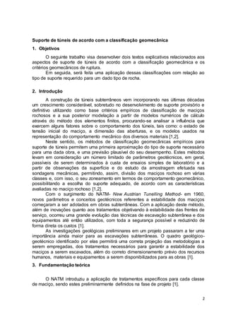 2 
Suporte de túneis de acordo com a classificação geomecânica 
1. Objetivos 
O seguinte trabalho visa desenvolver dois textos explicativos relacionados aos 
aspectos de suporte de túneis de acordo com a classificação geomecânica e os 
critérios geomecânicos de ruptura. 
Em seguida, será feita uma aplicação dessas classificações com relação ao 
tipo de suporte requerido para um dado tipo de rocha. 
2. Introdução 
A construção de túneis subterrâneos vem incorporando nas últimas décadas 
um crescimento considerável, sobretudo no desenvolvimento de suporte provisório e 
definitivo utilizando como base critérios empíricos de classificação de maciços 
rochosos e a sua posterior modelação a partir de modelos numéricos de cálculo 
através do método dos elementos finitos, procurando-se analisar a influência que 
exercem alguns fatores sobre o comportamento dos túneis, tais como: o estado de 
tensão inicial do maciço, a dimensão das aberturas, e os modelos usados na 
representação do comportamento mecânico dos diversos materiais [1,2]. 
Neste sentido, os métodos de classificação geomecânicas empíricos para 
suporte de túneis permitem uma primeira aproximação do tipo de suporte necessário 
para uma dada obra, e uma previsão plausível do seu desempenho. Estes métodos 
levam em consideração um número limitado de parâmetros geotécnicos, em geral, 
passíveis de serem determinados à custa de ensaios simples de laboratório e a 
partir de observações da superfície e do estudo da amostragem efetuada nas 
sondagens mecânicas, permitindo, assim, divisão dos maciços rochoso em várias 
classes e, com isso, o seu zoneamento em termos de comportamento geomecânico, 
possibilitando a escolha do suporte adequado, de acordo com as características 
avaliadas no maciço rochoso [1,2]. 
Com o surgimento do NATM- New Austrian Tunelling Method- em 1960, 
novos parâmetros e conceitos geotécnicos referentes a estabilidade dos maciços 
começaram a ser adotados em obras subterrâneas. Com a aplicação deste método, 
além de inovações quanto aos tratamentos objetivando à estabilidade das frentes de 
serviço, ocorreu uma grande evolução das técnicas de escavação subterrânea e dos 
equipamentos até então utilizados, com toda a segurança possível e reduzindo de 
forma direta os custos [1]. 
As investigações geológicas preliminares em um projeto passaram a ter uma 
importância ainda maior para as escavações subterrâneas. O quadro geológico-geotécnico 
identificado por elas permitirá uma correta projeção das metodologias a 
serem empregadas, dos tratamentos necessários para garantir a estabilidade dos 
maciços a serem escavados, além do correto dimensionamento prévio dos recursos 
humanos, materiais e equipamentos a serem disponibilizados para as obras [1]. 
3. Fundamentação teórica 
O NATM introduziu a aplicação de tratamentos específicos para cada classe 
de maciço, sendo estes preliminarmente definidos na fase de projeto [1]. 
 
