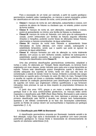 Para a escavação de um túnel, por exemplo, a partir do quadro geológico-geomecânico 
revelado pelas investigações, os maciços a serem escavados podem 
3 
ser classificados em até cinco classes de rocha, como previsto pelo NATM: 
 Classe I: maciços de rocha sã, sem alterações, autoportantes e coesos, com 
ausência de planos de fraturas ou diaclases que, no entanto, podem ocorrer 
de forma isolada; 
 Classe II: maciços de rocha sã, sem alterações, autoportantes e coesos, 
porém já apresentando no mínimo uma família de fraturas ou diaclases; 
 Classe III: maciços de rocha sã, fraturada, com certo grau de autossuporte e 
coesão, porém entrecortado por famílias de fraturas segundo diferentes 
direções e mergulhos, podendo ocorrer faixas de alterações nessas fraturas, 
relacionadas a maiores concentrações de água subterrânea. 
 Classe IV: maciços de rocha mais fraturada e apresentando faixas 
intercaladas de rocha alterada, com menor coesão, autossuporte e 
estabilidade temporária, sendo que o quadro que pode se agravar na 
presença de água subterrânea; 
 Classe V: maciços formados por solo de alteração ou rocha totalmente 
alterada, com pouca ou sem nenhuma coesão, ausência de autossuporte e 
estabilidade quando escavados; na presença de água subterrânea esses 
maciços são classificados como Classe VI. 
Uma das primeiras classificações geomecânicas conhecidas, adaptável a 
rochas e solos, foi elaborada por Terzaghi. Nesta classificação, os terrenos foram 
englobados em nove classes, sendo indicada para cada uma a carga transmitida ao 
suporte. Todavia esta classificação possui divergências quanto à eficiência da 
escolha adequada dos suportes de túneis, tendo em vista que não leva em 
consideração o estado de tensão inicial no maciço, limitando a previsão das cargas 
transmitidas ao suporte após a formação do vazio [3]. Além do mais, Terzaghi limita 
a escolha do suporte em túneis a cambotas metálicas. Por este motivo, surgiram 
outros sistemas de avaliação geomecânicas para classificação e dimensionamento 
de suportes em túneis que englobavam critérios quantificáveis e que forneciam 
indicações mais precisas no que se dizia respeito às propriedades intrínsecas do 
maciço [3]. 
A partir dos anos 1970, graças a um maior e melhor detalhamento da 
geologia local e de seus condicionantes geotécnicos, os maciços estão sendo 
mapeados e classificados pelo RMR (Rock Mass Rating- Bieniawski) e pelo sistema 
Q de Barton (NGI). Estas classificações são mais rigorosas e precisas que uma 
primeira classificação pelo NATM e deverão ser sempre bem fundamentadas, 
ajustadas e até refeitas corretamente já na fase das escavações subterrâneas, 
quando as frentes de avanço devem ser acompanhadas e mapeadas por geólogos 
experientes [1, 3, 4]. 
3.1. Classificação pelo RMR de Bieniawski 
A classificação geomecânica proposta por Bieniawski, bastante versátil e de 
fácil utilização, surgiu logo após a necessidade de quantificar com maior precisão 
parâmetros geológicos no maciço frente à necessidade de dimensionamento de 
suporte em aberturas subterrâneas [3,4]. 
 