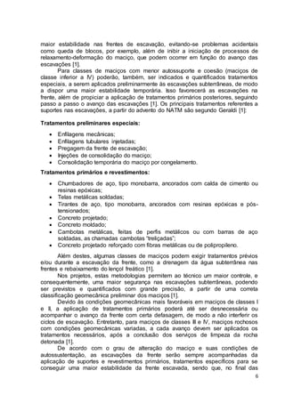 maior estabilidade nas frentes de escavação, evitando-se problemas acidentais 
como queda de blocos, por exemplo, além de inibir a iniciação de processos de 
relaxamento-deformação do maciço, que podem ocorrer em função do avanço das 
escavações [1]. 
Para classes de maciços com menor autossuporte e coesão (maciços de 
classe inferior a IV) poderão, também, ser indicados e quantificados tratamentos 
especiais, a serem aplicados preliminarmente às escavações subterrâneas, de modo 
a dispor uma maior estabilidade temporária. Isso favorecerá as escavações na 
frente, além de propiciar a aplicação de tratamentos primários posteriores, seguindo 
passo a passo o avanço das escavações [1]. Os principais tratamentos referentes a 
suportes nas escavações, a partir do advento do NATM são segundo Geraldi [1]: 
6 
Tratamentos preliminares especiais: 
 Enfilagens mecânicas; 
 Enfilagens tubulares injetadas; 
 Pregagem da frente de escavação; 
 Injeções de consolidação do maciço; 
 Consolidação temporária do maciço por congelamento. 
Tratamentos primários e revestimentos: 
 Chumbadores de aço, tipo monobarra, ancorados com calda de cimento ou 
resinas epóxicas; 
 Telas metálicas soldadas; 
 Tirantes de aço, tipo monobarra, ancorados com resinas epóxicas e pós-tensionados; 
 Concreto projetado; 
 Concreto moldado; 
 Cambotas metálicas, feitas de perfis metálicos ou com barras de aço 
soldadas, as chamadas cambotas “treliçadas”; 
 Concreto projetado reforçado com fibras metálicas ou de polipropileno. 
Além destes, algumas classes de maciços podem exigir tratamentos prévios 
e/ou durante a escavação da frente, como a drenagem da água subterrânea nas 
frentes e rebaixamento do lençol freático [1]. 
Nos projetos, estas metodologias permitem ao técnico um maior controle, e 
consequentemente, uma maior segurança nas escavações subterrâneas, podendo 
ser previstos e quantificados com grande precisão, a partir de uma correta 
classificação geomecânica preliminar dos maciços [1]. 
Devido às condições geomecânicas mais favoráveis em maciços de classes I 
e II, a aplicação de tratamentos primários poderá até ser desnecessária ou 
acompanhar o avanço da frente com certa defasagem, de modo a não interferir os 
ciclos de escavação. Entretanto, para maciços de classes III e IV, maciços rochosos 
com condições geomecânicas variadas, a cada avanço devem ser aplicados os 
tratamentos necessários, após a conclusão dos serviços de limpeza da rocha 
detonada [1]. 
De acordo com o grau de alteração do maciço e suas condições de 
autossustentação, as escavações da frente serão sempre acompanhadas da 
aplicação de suportes e revestimentos primários, tratamentos específicos para se 
conseguir uma maior estabilidade da frente escavada, sendo que, no final das 
 