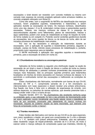 escavações o túnel deverá ser revestido com concreto moldado ou mesmo com 
camada mais espessa de concreto projetado aplicado sobre armadura metálica, ou 
concreto projetado reforçado com fibras [1]. 
Como dito antes, com o surgimento do NATM e da classificação dos maciços 
rochosos, foram projetados suportes, revestimentos e tratamentos, a serem 
aplicados durante as escavações de túneis. Os maciços rochosos, classificados 
como uma das classes I, II ou III, contemplam rochas duras e autoportantes quando 
escavadas. Todavia, nos maciços rochosos de classe IV, a presença de 
descontinuidades atuantes como falhamentos, planos de xistosidades, fraturas e 
água subterrânea, podem criar zonas de instabilidade ao longo do traçado do túnel, 
de forma isolada ou em conjunto [1]. Poderão ocorrer acidentes geotécnicos durante 
as escavações, tais como quedas de blocos ou de lascas de rocha, além de ser 
iniciados processos de instabilização mais amplos. 
Por isso se faz necessário a execução de tratamentos durante as 
escavações, com a aplicação de suportes e revestimentos primários, seguindo a 
evolução, avanço da frente, inibindo esses processos de instabilização e, portanto, 
propiciando maior segurança para os trabalhos. 
O NATM recomenda a aplicação dos seguintes suportes e revestimentos 
7 
primários, para a escavação de túneis em rocha [1]: 
4.1. Chumbadores monobarra ou ancoragens passivas 
Aplicados de forma isolada ou segundo uma distribuição regular na seção de 
escavação de um túnel e visam à fixação de blocos e cunhas de rocha ou mesmo 
como reforço de abóbadas e paredes rochosas provenientes das escavações em 
maciços mais fraturados. São os principais suportes primários para tratamentos 
localizados em trechos de túneis escavados em maciços rochosos de classes I e II, 
permitindo a continuidade normal das escavações e melhorando as condições de 
segurança. 
Esses chumbadores são fabricados, normalmente com barras de aço CA-50, 
diâmetros de 7/8” a 1”, comprimento variando de 2 a 6m (monobarra ou 
interconectados com luvas especiais) e devem receber uma pintura anticorrosiva. 
Sua fixação nos furos é feita com a utilização de argamassas de cimento, com 
aditivos especiais, ou cartuchos de resinas epóxicas, que deverão preencher todo o 
espaço anular entre o furo e a barra de aço. 
Segundo Geraldi, 2011 [1]: “Os chumbadores não receberão nenhuma carga 
ou protensão após a sua colocação no furo e seu princípio de funcionamento pode 
ser assim explicado: ocorre inicialmente uma tração natural, inicial e instantânea da 
barra de aço ancorada, provocada pelo relaxamento do maciço rochoso em 
escavação, seguida da posterior reação da barra tracionada, que exercerá uma 
força de compressão contra o maciço”. 
4.2. Tirantes monobarra 
Estes tirantes são fabricados com barras de aço CA-50 ou de aços especiais, 
com maior resistência a tração, em geral com comprimentos de 2 a 6m e diâmetro 
de 1” a 1 ¾”, também com pintura anticorrosiva. Entretanto, uma vez aplicados, 
estes receberão cargas de tração-protensão, variando de 8 a 20 ton, de modo a 
exercer sobre o maciço esforços de compressão quase que imediatos, inibindo de 
 