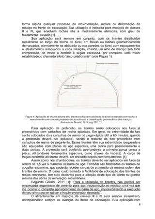 forma rápida qualquer processo de movimentação, ruptura ou deformação do 
maciço na frente de escavação. Sua utilização é indicada para maciços de classes 
III e IV, que envolvem rochas sãs a medianamente alteradas, com grau de 
faturamento elevado [1]. 
Sua aplicação será sempre em conjunto, com os tirantes distribuídos 
radialmente ao longo do trecho de túnel, em fileiras ou malhas geometricamente 
demarcadas, normalmente na abóbada ou nas paredes do túnel, com espaçamentos 
e afastamentos adequados a cada situação, criando um arco de maciço sob forte 
compressão, de modo a conferir à seção escavada, por completo, uma maior 
estabilidade, o chamado efeito “arco colaborante” (vide Figura 1). 
8 
Figura 1- Aplicação de chumbadores e/ou tirantes radiais em abóbada de túneis escavados em rocha, e 
revestimento com concreto projetado de acordo com a classificação geomecânica dos maciços. 
Retirado de Geraldi, 2011:pág 222, [1]. 
Para aplicação da protensão, os tirantes serão colocados nos furos já 
preenchidos com cartuchos de resina epóxicas. Em geral, na extremidade do furo 
serão colocados dois cartuchos de resina de pega-rápida (40 a 60 minutos, quando 
a protensão deverá ser aplicada), sendo o restante do furo preenchido com 
cartuchos de resina de pega-lenta. Esses tirantes têm sua extremidade rosqueada e 
são equipados com placas de aço especiais, uma cunha para posicionamento e 
duas porcas. A protensão será conferida apertando-se a primeira porca contra a 
placa, utilizando-se ferramentas especiais, como chaves de impacto. A carga de 
tração conferida ao tirante deverá ser checada depois com torquímetros [1]. 
Assim como nos chumbadores, os tirantes deverão ser aplicados em furos da 
ordem de 1,5 vez o diâmetro da barra de aço. Também são fabricados os tirantes de 
coquilha expansiva, que poderão receber cargas de protensão da mesma ordem dos 
tirantes de resina. O baixo custo somado à facilidade de colocação dos tirantes de 
resina, entretanto, tem sido decisivos para a adoção deste tipo de tirante na grande 
maioria das obras de mineração subterrâneas. 
Segundo Geraldi, 2011 [1]: “Para a utilização de tirantes, não poderá ser 
empregada argamassa de cimento para sua incorporação ao maciço, uma vez que 
iria ocorrer o completo aprisionamento da barra de aço, impossibilitando a execução 
do seu giro para se aplicar a tração-protensão desejada”. 
O atirantamento em maciços de classes III e IV será sempre sistemático, 
acompanhando sempre os avanços da frente de escavação. Sua aplicação com 
 