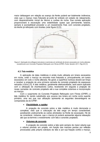 maior defasagem em relação ao avanço da frente poderá ser totalmente inofensiva, 
visto que o maciço mais fraturado já pode ter entrado em estado de relaxamento, 
com desprendimento inicial de blocos e cunhas de rocha. Sua correta aplicação 
proporcionará à escavação uma estabilidade quase que permanente; todavia, 
sempre é aconselhável proceder a um revestimento final, com concreto projetado, 
do trecho já reforçado com tirantes (vide figura 2) [1]. 
Figura 2- Aplicação de enfilagens tubulares e cambotas em abóbada de túneis escavados em rocha alterada; 
9 
revestimento com Concreto Projetado Reforçado com Fibras (CPRF). Fonte: Geraldi, 2011. Pág 223 [1]. 
4.3. Tela metálica 
A aplicação de telas metálicas é ainda muito utilizada em túneis escavados 
em rocha, onde o maciço se encontra mais fraturado e, principalmente, em tuneis 
escavados em solo e rocha alterada. No geral, a superfície rochosa deverá ser limpa 
e receber a projeção de uma primeira camada de concreto projetado de espessura 
reduzida (<3cm) [1]. A tela metálica, geralmente eletrossoldada, será assim aplicada 
com a utilização de chumbadores curtos, recebendo em seguida a projeção de 
novas camadas de concreto projetado até a sua completa cobertura e incorporação 
ao maciço. 
Com o surgimento do Concreto Projetado Reforçado com Fibras (CPRF), a 
tela metálica foi sendo substituída aos poucos nos túneis em rocha como suporte 
primário, uma vez que sua utilização apresenta as seguintes desvantagens se 
comparadas às do CPRF: 
 Flexibilidade e rapidez 
A projeção de concreto sobre a tela metálica é muito demorada e 
complexa, visto que a colocação da tela exige um tempo considerável, 
paralisando praticamente as outras atividades na frente da escavação. Há de 
se considerar, inclusive, que o maciço já poderá apresentar alguma relaxação 
até que se termine o revestimento com tela e concreto projetado. 
 Volumes de concreto 
A projeção de concreto sobre a tela será sempre de maior volume que 
o volume previsto em projeto, em função das maiores perdas por reflexão 
provocadas pela própria estrutura da tela e por sua fixação contra o maciço. 
 
