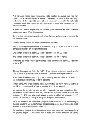 A lo largo de todos estos meses han sido muchas las cosas que nos han
pasado y que han pasado en el mundo. Y después de muchos días de trabajo
lo tenemos todo preparado para volver a encontrarnos en el cole, está todo
preparado para que aprendas con seguridad y para que enseñemos con
responsabilidad.
Y para ello, hemos organizado las salidas y las entradas del cole de forma
escalonada y por diferentes accesos.
En el recinto escolar solo podrán entrar las alumnas y alumnos, permaneciendo
las familias fuera.
Las entradas y salidas las haremos del siguiente modo:
Infantil entrará por la portada de la puerta sur y 1º y 2º de primaria por la puerta
principal del centro en el siguiente horario:
2º y 5 años entrarán a las 09:00 horas y saldrán a las 14: 00 horas
1º y 4 años entrarán a las 09:10 horas y saldrán a las 14:10 horas
Por último las niñas y niños de tres años harán su entrada a las 09:20 y saldrán
a las 14:15
El resto de grupos, es decir, 3º, 4º, 5º y 6º de primaria entrarán y saldrán por la
puerta norte, la que está frente al pabellón. Y lo harán del siguiente modo:
A las 09:00 horas entrarán 3º y 6º de primaria y saldrán a las 14:00 horas. 3º
las realizará por la rampa y 6º por la escalera
Por su parte, 4º y 5º de primaria harán su entrada a las 09:10 horas y saldrán a
las 14:10 horas, entrando 4º por la rampa y 5º por la escalera.///
Ya dentro del recinto escolar se irán colocando en sus respectivas filas,
situándose en las estrellas que hay pintadas en el suelo. Infantil lo hará a la
entrada, 1º y 2º frente a la escalinata de entrada al edificio de primaria, 3º y 4º
al lado del patio de la oliva y 5º y 6º junto a al patio de infantil.///
En la fila recuerda, es importante que guardemos la distancia de seguridad y si
quieres saludar a tus compañeros o compañeras puedes elegir alguno de estos
saludos, a mí me encanta el roquero…///
En sus filas y respetando la distancia de seguridad esperarán que las profes y
los profes salgan a buscarlos. En el caso de infantil entrarán al centro
 