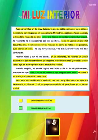 Ayer para mí fue un día muy dudoso, ya que no sabía que hacer, tanto así que
me molesté con mis padres sin razón alguna. Mi madre no sabía que hacer conmigo,
y de un tono muy alto me dijo: ¿o vas a la fiesta o te quedas haciendo tus tareas?.
Yo realmente no me caracterizo por ser estudiosa. Juana, mi vecina sabiendo tal
desventaja mía, me dijo que no debía mostrar mi boleta de notas a las personas,
pues caerían al suelo. Yo soy muy pensativa, y lo dicho por mi vecina me dejó
confundida.
   Pasaron horas y aun no me decidía. En un momento, de repente un viento
escalofriante por mi rostro sentí, y de repente fueron varios más, y con cada viento
sentía algo en mi cuerpo que nunca antes había sentido.
   Minutos después, no estaba segura, creía que era la luz de mi pensamiento,
entonces me dije: ¿o es la luz de mi interior o son imaginaciones mías?. Le conté a
mi madre, y le pareció un cuento más.
   Pero esto me sucedió en la realidad, me sentí muy bien tanto así que esa
experiencia no olvidaré. Y tal vez pregunten qué decidí, pero hacer yo las tareas
preferí.




                    ORACIONES CONSECUTIVAS



                    ORACIONES DISYUNTIVAS
 