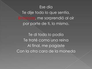 Ese día
  Te dije todo lo que sentía,
Entonces, me sorprendió al oír
  por parte de ti, lo mismo.

      Te di todo lo podía
   Te traté como una reina
     Al final, me pagaste
Con la otra cara de la moneda
 