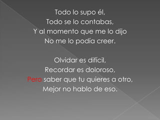 Todo lo supo él,
      Todo se lo contabas,
 Y al momento que me lo dijo
     No me lo podía creer.

        Olvidar es difícil,
     Recordar es doloroso,
Pero saber que tu quieres a otro,
    Mejor no hablo de eso.
 