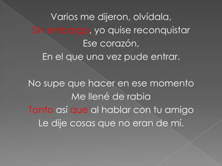 Varios me dijeron, olvídala,
Sin embargo, yo quise reconquistar
            Ese corazón,
   En el que una vez pude entrar.

No supe que hacer en ese momento
          Me llené de rabia
Tanto así que al hablar con tu amigo
  Le dije cosas que no eran de mí.
 