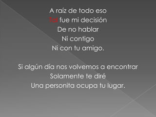 A raíz de todo eso
         Tal fue mi decisión
            De no hablar
              Ni contigo
          Ni con tu amigo.

Si algún día nos volvemos a encontrar
           Solamente te diré
     Una personita ocupa tu lugar.
 