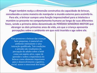Piaget também realça a dimensão construtiva da capacidade de brincar,
concebendo-a como maneira de manipular o mundo externo para assimilá-lo.
Para ele, o brincar cumpre uma função imprescindível para o intelecto e
mantém-se presente no comportamento humano ao longo de suas diferentes
fases, sendo a primeira delas denominada de PERÍODO SENSÓRIO-MOTOR que
abranger os dois primeiros anos de vida, em que a criança apresenta
percepções sobre o ambiente em que está inserida e age sobre ele.
Para promover o brincar das crianças
bem pequenas, é essencial um
ambiente estimulante e uma
interação qualificada. Tais condições
e atitudes são resultantes da
percepção do adulto sobre o bebê
como um sujeito ativo, capaz de
aprender e sobre a importância do
brincar como elemento importante
para o desenvolvimento cognitivo,
social, motor e emocional dos bebês.
 