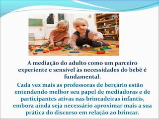A mediação do adulto como um parceiro
experiente e sensível às necessidades do bebê é
fundamental.
Cada vez mais as professoras de berçário estão
entendendo melhor seu papel de mediadoras e de
participantes ativas nas brincadeiras infantis,
embora ainda seja necessário aproximar mais a sua
prática do discurso em relação ao brincar.
 