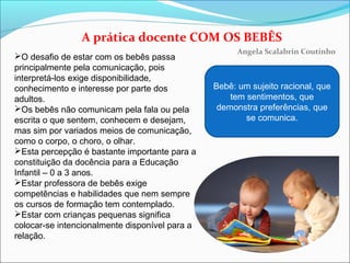 A prática docente COM OS BEBÊS
Angela Scalabrin Coutinho
O desafio de estar com os bebês passa
principalmente pela comunicação, pois
interpretá-los exige disponibilidade,
conhecimento e interesse por parte dos
adultos.
Os bebês não comunicam pela fala ou pela
escrita o que sentem, conhecem e desejam,
mas sim por variados meios de comunicação,
como o corpo, o choro, o olhar.
Esta percepção é bastante importante para a
constituição da docência para a Educação
Infantil – 0 a 3 anos.
Estar professora de bebês exige
competências e habilidades que nem sempre
os cursos de formação tem contemplado.
Estar com crianças pequenas significa
colocar-se intencionalmente disponível para a
relação.
Bebê: um sujeito racional, que
tem sentimentos, que
demonstra preferências, que
se comunica.
 