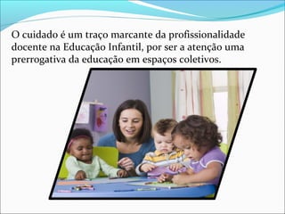 O cuidado é um traço marcante da profissionalidade
docente na Educação Infantil, por ser a atenção uma
prerrogativa da educação em espaços coletivos.
 