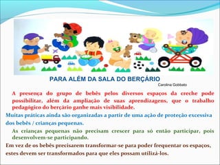 A presença do grupo de bebês pelos diversos espaços da creche pode
possibilitar, além da ampliação de suas aprendizagens, que o trabalho
pedagógico do berçário ganhe mais visibilidade.
Muitas práticas ainda são organizadas a partir de uma ação de proteção excessiva
dos bebês / crianças pequenas.
As crianças pequenas não precisam crescer para só então participar, pois
desenvolvem-se participando.
Em vez de os bebês precisarem transformar-se para poder frequentar os espaços,
estes devem ser transformados para que eles possam utilizá-los.
PARA ALÉM DA SALA DO BERÇÁRIO
Carolina Gobbato
 