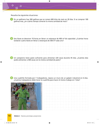 102 Módulo 2 Razones, porcentajes y proporciones
Resuelva las siguientes situaciones:
1 En un gallinero hay 300 gallinas que se comen 600 kilos de maíz en 20 días. Si se compran 100
gallinas más, ¿en cuánto tiempo comerán la misma cantidad de maíz?
2 Seis llaves se demoran 10 horas en llenar un estanque de 400 m³ de capacidad. ¿Cuántas horas
tardarán cuatro llaves en llenar 2 estanques de 500 m³ cada uno?
3 Un campesino tiene pasto suficiente para alimentar 220 vacas durante 45 días. ¿Cuántos días
podrá alimentar a 500 vacas con la misma cantidad de pasto?
4 Una cuadrilla formada por 7 trabajadores, repara un muro de un galpón industrial en 6 días.
¿Cuántos trabajadores debe tener la cuadrilla para hacer el mismo trabajo en 7 días?
05_Mat3_M2_U2.indd 102 08-10-12 12:51
 