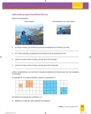 103
2
Unidad 2 Variaciones proporcionales
Aplicando proporcionalidad directa
Observe las fotografías:
Foto original. Foto reducida a la cuarta parte.
Al reducir la foto, ¿se mantiene la proporcionalidad entre la señora y el niño?
En la foto reducida, ¿es proporcional la distancia de las personas al mar?
¿Cuál es la razón entre el ancho y el alto de la foto grande?
¿Cuál es la razón entre el ancho y el alto de la foto reducida?
¿Cómo comprobamos si se mantiene la proporcionalidad entre figuras que han sido ampliadas
o reducidas?
El cuadrado Nº 1, ha sido ampliado y resultó el cuadrado Nº 2.
1 2
3 4
Consideremos la pareja de cuadrados 1 y 2:
Medimos un lado de cada cuadrado y la diagonal.
05_Mat3_M2_U2.indd 103 08-10-12 12:51
 