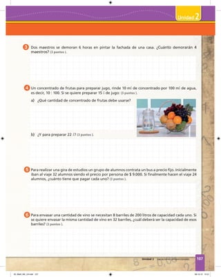 2
107Unidad 2 Variaciones proporcionales
3 Dos maestros se demoran 6 horas en pintar la fachada de una casa. ¿Cuánto demorarán 4
maestros? (3 puntos ).
4 Un concentrado de frutas para preparar jugo, rinde 10 ml de concentrado por 100 ml de agua,
es decir, 10 : 100. Si se quiere preparar 15 &l de jugo: (3 puntos ).
a) ¿Qué cantidad de concentrado de frutas debe usarse?
b) ¿Y para preparar 22 &l? (3 puntos ).
5 Para realizar una gira de estudios un grupo de alumnos contrata un bus a precio fijo. Inicialmente
iban al viaje 32 alumnos siendo el precio por persona de $ 9.000. Si finalmente hacen el viaje 24
alumnos, ¿cuánto tiene que pagar cada uno? (3 puntos ).
6 Para envasar una cantidad de vino se necesitan 8 barriles de 200 litros de capacidad cada uno. Si
se quiere envasar la misma cantidad de vino en 32 barriles, ¿cuál deberá ser la capacidad de esos
barriles? (3 puntos ).
05_Mat3_M2_U2.indd 107 08-10-12 12:51
 