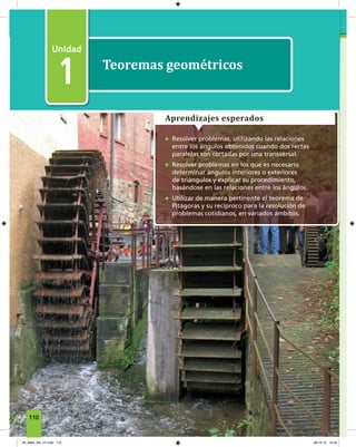 1
Teoremas geométricos
1
• Resolver problemas, utilizando las relaciones
entre los ángulos obtenidos cuando dos rectas
paralelas son cortadas por una transversal.
• Resolver problemas en los que es necesario
determinar ángulos interiores o exteriores
de triángulos y explicar su procedimiento,
basándose en las relaciones entre los ángulos.
• Utilizar de manera pertinente el teorema de
Pitágoras y su recíproco para la resolución de
problemas cotidianos, en variados ámbitos.
Aprendizajes esperados
110
06_Mat3_M3_U1.indd 110 08-10-12 12:54
 