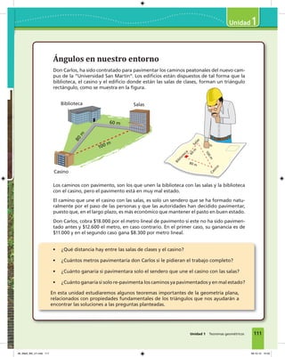 Ángulos en nuestro entorno
Don Carlos, ha sido contratado para pavimentar los caminos peatonales del nuevo cam-
pus de la “Universidad San Martín”. Los edificios están dispuestos de tal forma que la
biblioteca, el casino y el edificio donde están las salas de clases, forman un triángulo
rectángulo, como se muestra en la figura.
Los caminos con pavimento, son los que unen la biblioteca con las salas y la biblioteca
con el casino, pero el pavimento está en muy mal estado.
El camino que une el casino con las salas, es solo un sendero que se ha formado natu-
ralmente por el paso de las personas y que las autoridades han decidido pavimentar,
puesto que, en el largo plazo, es más económico que mantener el pasto en buen estado.
Don Carlos, cobra $18.000 por el metro lineal de pavimento si este no ha sido pavimen-
tado antes y $12.600 el metro, en caso contrario. En el primer caso, su ganancia es de
$11.000 y en el segundo caso gana $8.300 por metro lineal.
• ¿Qué distancia hay entre las salas de clases y el casino?
• ¿Cuántos metros pavimentaría don Carlos si le pidieran el trabajo completo?
• ¿Cuánto ganaría si pavimentara solo el sendero que une el casino con las salas?
• ¿Cuánto ganaría si solo re-pavimenta los caminos ya pavimentados y en mal estado?
En esta unidad estudiaremos algunos teoremas importantes de la geometría plana,
relacionados con propiedades fundamentales de los triángulos que nos ayudarán a
encontrar las soluciones a las preguntas planteadas.
Biblioteca
Biblioteca
60 m
80
m
100 m
Salas
Salas
60
m
80 m
100m
Casino
Casino
111
1
Unidad 1 Teoremas geométricos
06_Mat3_M3_U1.indd 111 08-10-12 12:54
 