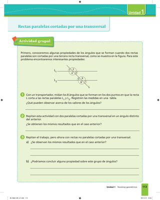 113
1
Unidad 1 Teoremas geométricos
Rectas paralelas cortadas por una transversal
Actividad grupal
Primero, conoceremos algunas propiedades de los ángulos que se forman cuando dos rectas
paralelas son cortadas por una tercera recta transversal, como se muestra en la figura. Para este
problema encontraremos interesantes propiedades:
L1
L2
L
1 2
34
5 6
78
1 Con un transportador, midan los 8 ángulos que se forman en los dos puntos en que la recta
L corta a las rectas paralelas L1
y L2
. Registren las medidas en una tabla.
¿Qué pueden observar acerca de los valores de los ángulos?
2 Repitan esta actividad con dos paralelas cortadas por una transversal en un ángulo distinto
del anterior.
¿Se obtienen los mismos resultados que en el caso anterior?
3 Repitan el trabajo, pero ahora con rectas no paralelas cortadas por una transversal.
a) ¿Se observan los mismos resultados que en el caso anterior?
b) ¿Podríamos concluir alguna propiedad sobre este grupo de ángulos?
06_Mat3_M3_U1.indd 113 08-10-12 12:54
 
