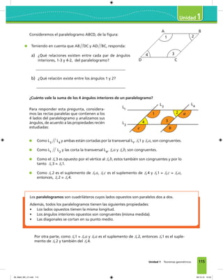 115Unidad 1 Teoremas geométricos
1
Consideremos el paralelogramo ABCD, de la figura:
Teniendo en cuenta que AB͞͞DC y AD͞͞BC, responda:
a) ¿Qué relaciones existen entre cada par de ángulos
interiores, 1-3 y 4-2, del paralelogramo?
b) ¿Qué relación existe entre los ángulos 1 y 2?
A
D
B
C
34
1 2
L1
L3
L4
L2
1 a2
34
c b
¿Cuánto vale la suma de los 4 ángulos interiores de un paralelogramo?
Como L3
͞͞ L4
y ambas están cortadas por la transversal L1
, ∡1 y ∡a, son congruentes.
Como L1
͞͞ L2
y las corta la transversal L4
, ∡a y ∡b, son congruentes.
Como el ∡3 es opuesto por el vértice al ∡b, estos también son congruentes y por lo
tanto ∡3 = ∡1.
Como ∡2 es el suplemento de ∡a, ∡c es el suplemento de ∡4 y ∡1 = ∡c = ∡a,
entonces, ∡2 = ∡4.
Para responder esta pregunta, considera-
mos las rectas paralelas que contienen a los
4 lados del paralelogramo y analizamos sus
ángulos, de acuerdo a las propiedades recién
estudiadas:
Los paralelogramos son cuadriláteros cuyos lados opuestos son paralelos dos a dos.
Además, todos los paralelogramos tienen las siguientes propiedades:
• Los lados opuestos tienen la misma longitud.
• Los ángulos interiores opuestos son congruentes (misma medida).
• Las diagonales se cortan en su punto medio.
Por otra parte, como ∡1 = ∡a y ∡a es el suplemento de ∡2, entonces ∡1 es el suple-
mento de ∡2 y también del ∡4.
06_Mat3_M3_U1.indd 115 08-10-12 12:54
 
