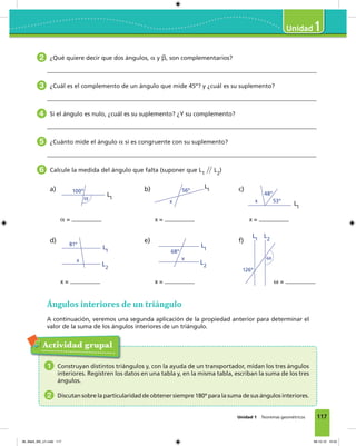 117
1
Unidad 1 Teoremas geométricos
2 ¿Qué quiere decir que dos ángulos, ␣ y ␤, son complementarios?
3 ¿Cuál es el complemento de un ángulo que mide 45º? y ¿cuál es su suplemento?
4 Si el ángulo es nulo, ¿cuál es su suplemento? ¿Y su complemento?
5 ¿Cuánto mide el ángulo ␣ si es congruente con su suplemento?
6 Calcule la medida del ángulo que falta (suponer que L1
͞͞ L2
)
b)
x =
c)
x =
d)
x =
e)
x =
f)
␻ =
a)
␣ =
100º
␣
56º
x 53º
48º
x
L1
L2
81º
x
L1
L2
68º
x
L1
L2
126º
␻
L1
L1
L1
Ángulos interiores de un triángulo
A continuación, veremos una segunda aplicación de la propiedad anterior para determinar el
valor de la suma de los ángulos interiores de un triángulo.
Actividad grupal
1 Construyan distintos triángulos y, con la ayuda de un transportador, midan los tres ángulos
interiores. Registren los datos en una tabla y, en la misma tabla, escriban la suma de los tres
ángulos.
2 Discutan sobre la particularidad de obtener siempre 180º para la suma de sus ángulos interiores.
06_Mat3_M3_U1.indd 117 08-10-12 12:54
 