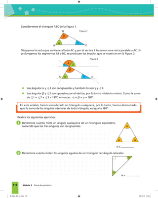 118 Módulo 3 Temas de geometría
Dibujamos la recta que contiene al lado AC y por el vértice B trazamos una recta paralela a AC. Si
prolongamos los segmentos AB y BC, se producen los ángulos que se muestran en la figura 2.
Los ángulos ␣ y ∡3 son congruentes y también lo son ␥ y ∡1.
Los ángulos ␤ y ∡2 son opuestos por el vértice, por lo tanto miden lo mismo. Como la suma
de ∡1 + ∡2 + ∡3 = 180º, entonces: ␣ + ␤ + ␥ = 180º.
En este análisis, hemos considerado un triángulo cualquiera, por lo tanto, hemos demostrado
que: la suma de los ángulos interiores de todo triángulo, es igual a 180º.
␣
␤
␥
A
B
C
␣
␤
␥A C
31
2
Consideremos el triángulo ABC de la figura 1.
Figura 1
Figura 2
1 Determine cuánto mide un ángulo cualquiera de un triángulo equilátero,
sabiendo que los tres ángulos son congruentes.
2 Determine cuánto miden los ángulos agudos de un triángulo rectángulo isósceles.
␣
␣ ␣
␣=
␣=
␣
␣
Realice los siguientes ejercicios:
06_Mat3_M3_U1.indd 118 08-10-12 12:54
 