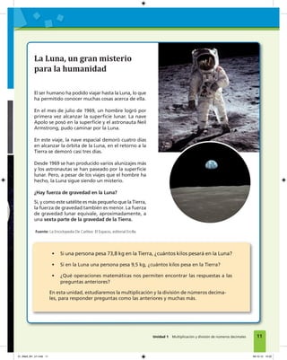 1
La Luna, un gran misterio
para la humanidad
El ser humano ha podido viajar hasta la Luna, lo que
ha permitido conocer muchas cosas acerca de ella.
En el mes de julio de 1969, un hombre logró por
primera vez alcanzar la superﬁcie lunar. La nave
Apolo se posó en la superﬁcie y el astronauta Neil
Armstrong, pudo caminar por la Luna.
En este viaje, la nave espacial demoró cuatro días
en alcanzar la órbita de la Luna, en el retorno a la
Tierra se demoró casi tres días.
Desde 1969 se han producido varios alunizajes más
y los astronautas se han paseado por la superﬁcie
lunar. Pero, a pesar de los viajes que el hombre ha
hecho, la Luna sigue siendo un misterio.
¿Hay fuerza de gravedad en la Luna?
Sí, y como este satélite es más pequeño que la Tierra,
la fuerza de gravedad también es menor. La fuerza
de gravedad lunar equivale, aproximadamente, a
una sexta parte de la gravedad de la Tierra.
• Si una persona pesa 73,8 kg en la Tierra, ¿cuántos kilos pesará en la Luna?
• Si en la Luna una persona pesa 9,5 kg, ¿cuántos kilos pesa en la Tierra?
• ¿Qué operaciones matemáticas nos permiten encontrar las respuestas a las
preguntas anteriores?
En esta unidad, estudiaremos la multiplicación y la división de números decima-
les, para responder preguntas como las anteriores y muchas más.
Fuente: La Enciclopedia De Carlitos: El Espacio, editorial Ercilla.
11Unidad 1 Multiplicación y división de números decimales
01_Mat3_M1_U1.indd 11 08-10-12 12:32
 