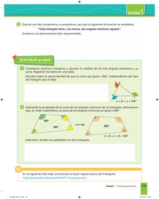 119Unidad 1 Teoremas geométricos
1
Actividad grupal
1 Consideren distintos triángulos y calculen la medida de los tres ángulos exteriores y su
suma. Registren los datos en una tabla.
Discutan sobre la particularidad de que su suma sea igual a 360º, independiente del tipo
de triángulo que se elija.
2 Aplicando la propiedad de la suma de los ángulos interiores de un triángulo, demuestren
que, en todo cuadrilátero, la suma de los ángulos interiores es igual a 360º.
Indicación: dividan el cuadrilátero en dos triángulos.
En el siguiente sitio web, encontrará un buen repaso acerca de Triángulos.
http://personal5.iddeo.es/ztt/For/F7_Triangulos.htm
␣
␤
␥A
C
B
␣ + ␤ + ␥ = 360º
a + b + c + d = 360º
a
b c
d
360º180º
180º
3 Discuta con dos compañeros o compañeras, por qué la siguiente afirmación es verdadera:
“Todo triángulo tiene, a lo menos, dos ángulos interiores agudos”.
Construir una demostración bien argumentada.
06_Mat3_M3_U1.indd 119 08-10-12 12:54
 